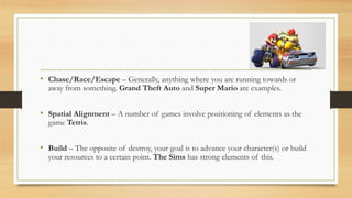 • Chase/Race/Escape – Generally, anything where you are running towards or
away from something. Grand Theft Auto and Super Mario are examples.
• Spatial Alignment – A number of games involve positioning of elements as the
game Tetris.
• Build – The opposite of destroy, your goal is to advance your character(s) or build
your resources to a certain point. The Sims has strong elements of this.
 