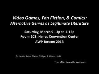 Video Games, Fan Fiction, & Comics:
Alternative Genres as Legitimate Literature
Saturday, March 9 - 3p to 4:15p
Room 103, Hynes Convention Center
AWP Boston 2013
By: Leslie Salas, Elaine Phillips, & Kirsten Holt.
*Jim Miller is unable to attend.
 