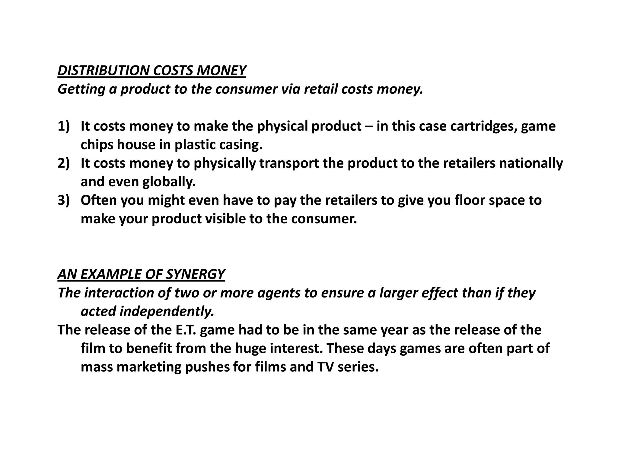 DISTRIBUTION COSTS MONEYGetting a product to the consumer via retail costs money.It costs money to make the physical product – in this case cartridges, game chips house in plastic casing.It costs money to physically transport the product to the retailers nationally and even globally.Often you might even have to pay the retailers to give you floor space to make your product visible to the consumer.AN EXAMPLE OF SYNERGYThe interaction of two or more agents to ensure a larger effect than if they acted independently.The release of the E.T. game had to be in the same year as the release of the film to benefit from the huge interest. These days games are often part of mass marketing pushes for films and TV series.
