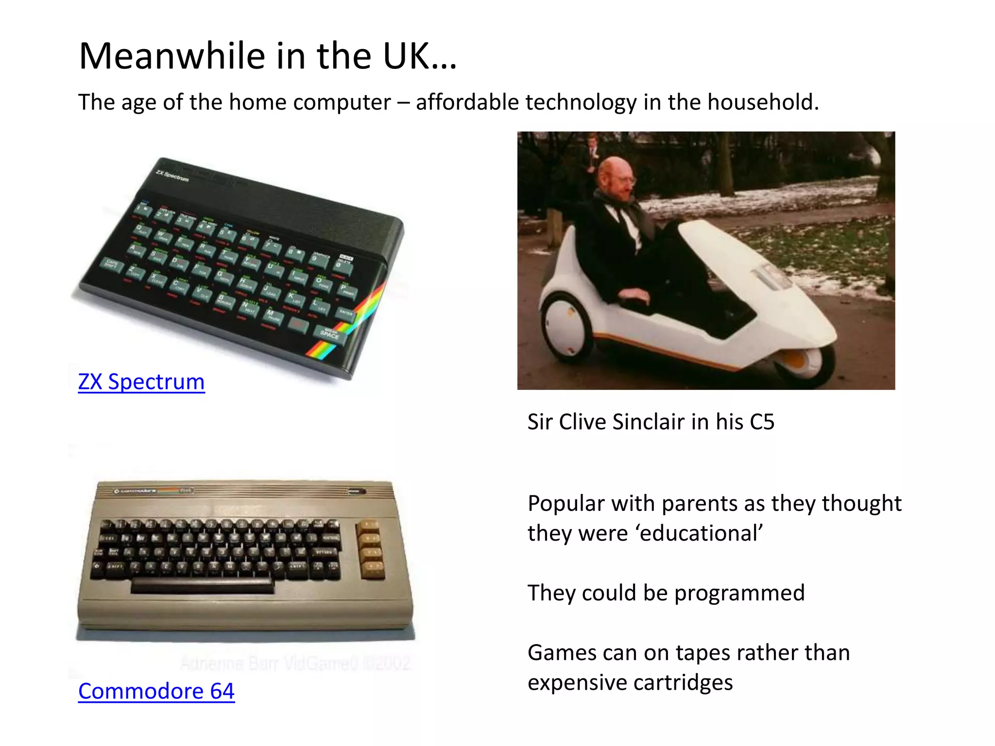 Meanwhile in the UK…The age of the home computer – affordable technology in the household.ZX SpectrumSir Clive Sinclair in his C5Popular with parents as they thought they were ‘educational’ They could be programmed Games can on tapes rather than expensive cartridgesCommodore 64