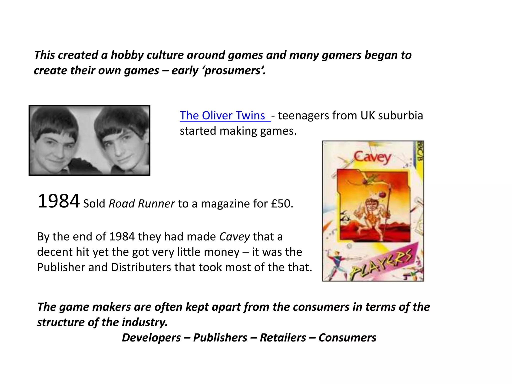 This created a hobby culture around games and many gamers began to create their own games – early ‘prosumers’.The Oliver Twins  - teenagers from UK suburbia started making games.1984 Sold Road Runner to a magazine for £50.By the end of 1984 they had made Cavey that a decent hit yet the got very little money – it was the Publisher and Distributers that took most of the that.The game makers are often kept apart from the consumers in terms of the structure of the industry.Developers – Publishers – Retailers – Consumers