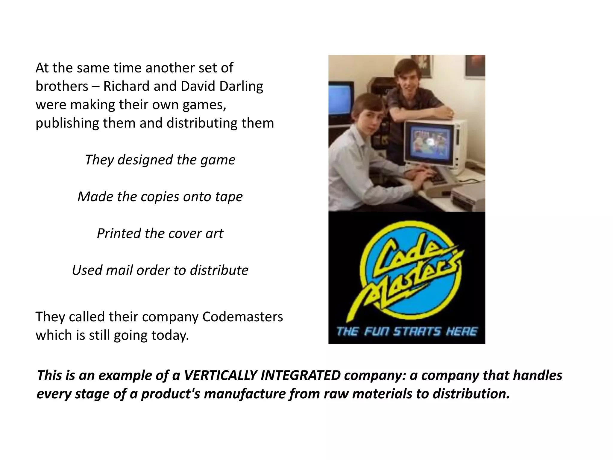 At the same time another set of brothers – Richard and David Darling were making their own games, publishing them and distributing themThey designed the gameMade the copies onto tapePrinted the cover artUsed mail order to distributeThey called their company Codemasters which is still going today.This is an example of a VERTICALLY INTEGRATED company: a company that handles every stage of a product's manufacture from raw materials to distribution.