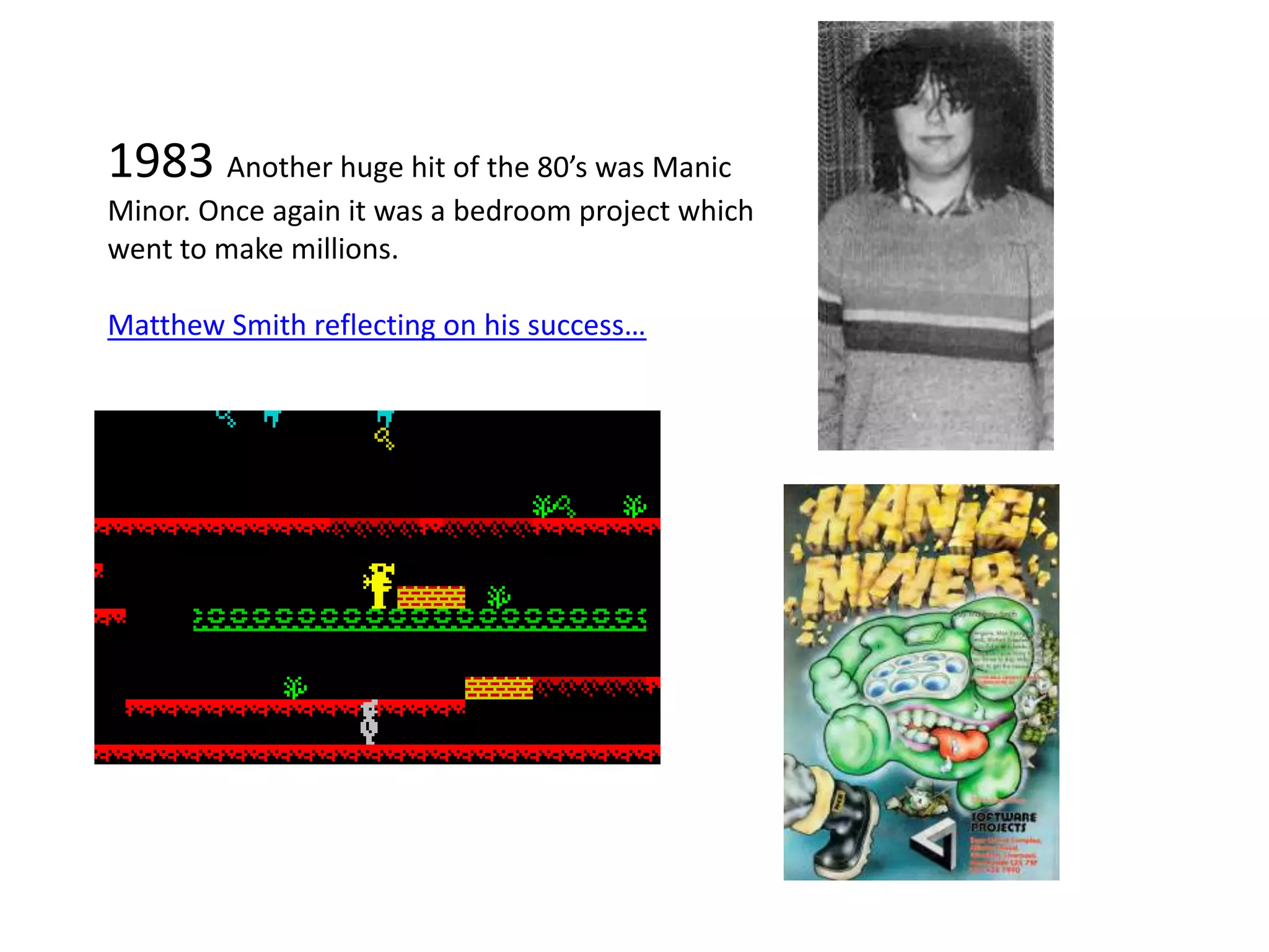 1983 Another huge hit of the 80’s was Manic Minor. Once again it was a bedroom project which went to make millions.Matthew Smith reflecting on his success…