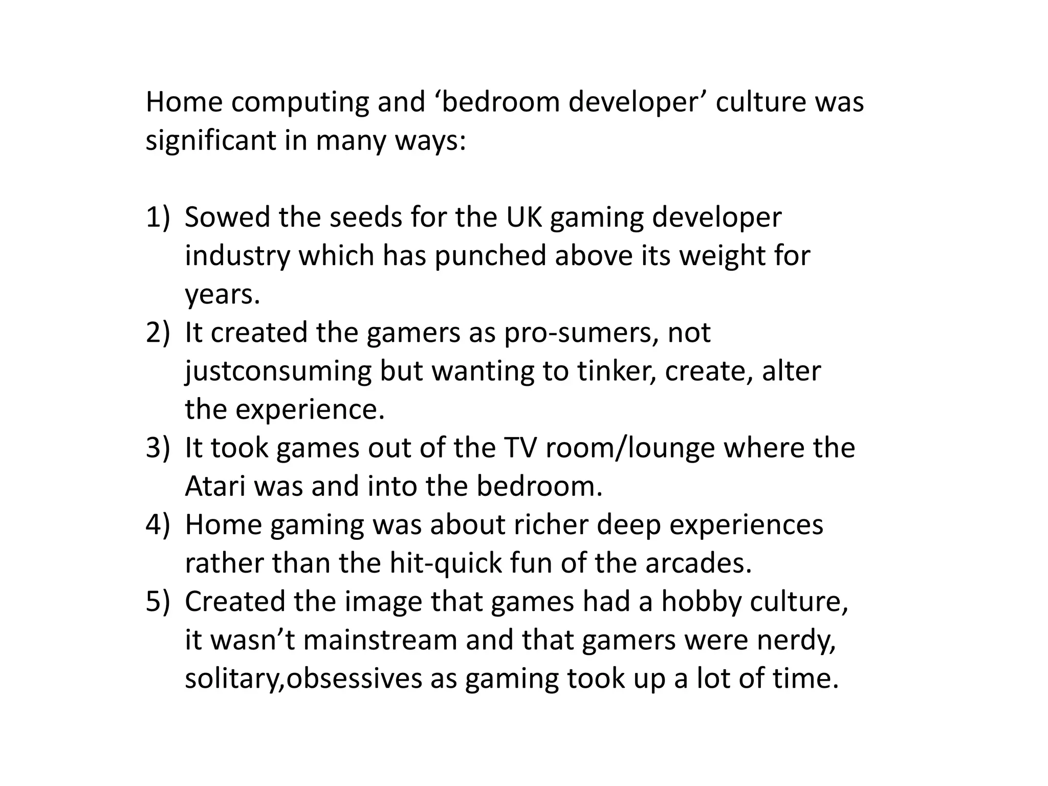 Home computing and ‘bedroom developer’ culture was significant in many ways:Sowed the seeds for the UK gaming developer industry which has punched above its weight for years.It created the gamers as pro-sumers, not justconsuming but wanting to tinker, create, alter the experience.It took games out of the TV room/lounge where the Atari was and into the bedroom.Home gaming was about richer deep experiences rather than the hit-quick fun of the arcades.Created the image that games had a hobby culture, it wasn’t mainstream and that gamers were nerdy, solitary,obsessives as gaming took up a lot of time. 