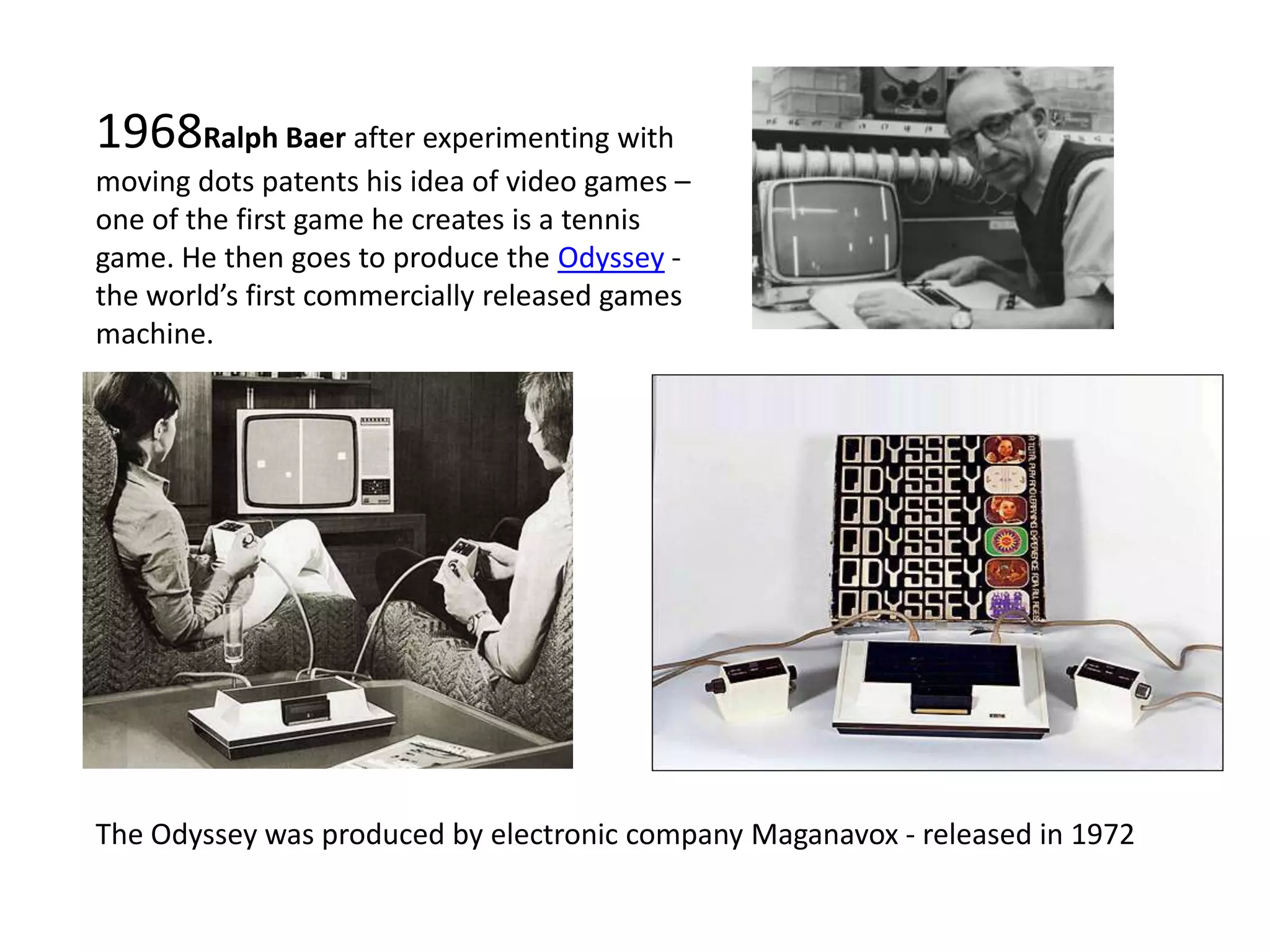 1968Ralph Baer after experimenting with moving dots patents his idea of video games – one of the first game he creates is a tennis game. He then goes to produce the Odyssey - the world’s first commercially released games machine. The Odyssey was produced by electronic company Maganavox - released in 1972