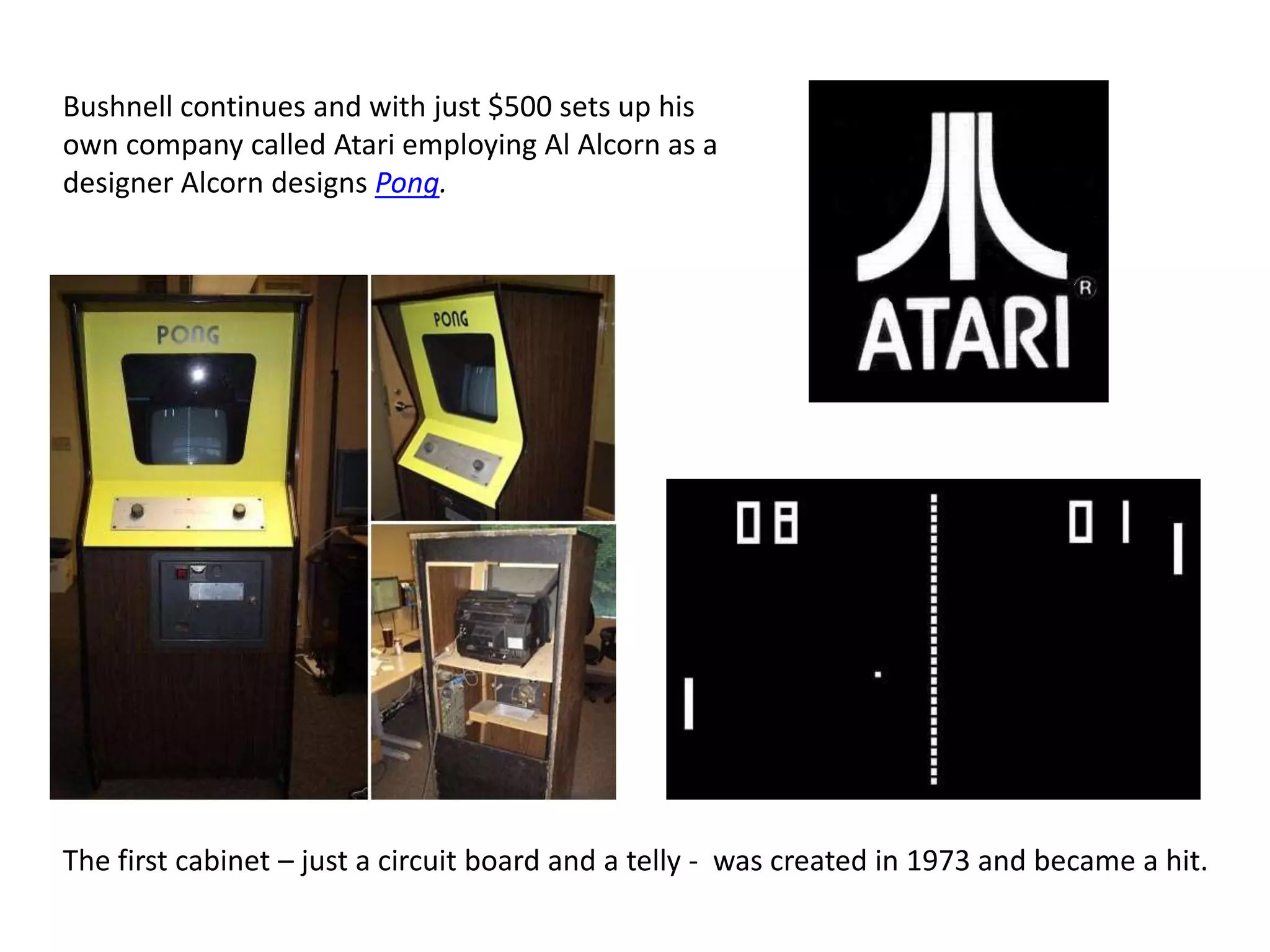 Bushnell continues and with just $500 sets up his own company called Atari employing Al Alcorn as a designer Alcorn designs Pong.The first cabinet – just a circuit board and a telly -  was created in 1973 and became a hit. 