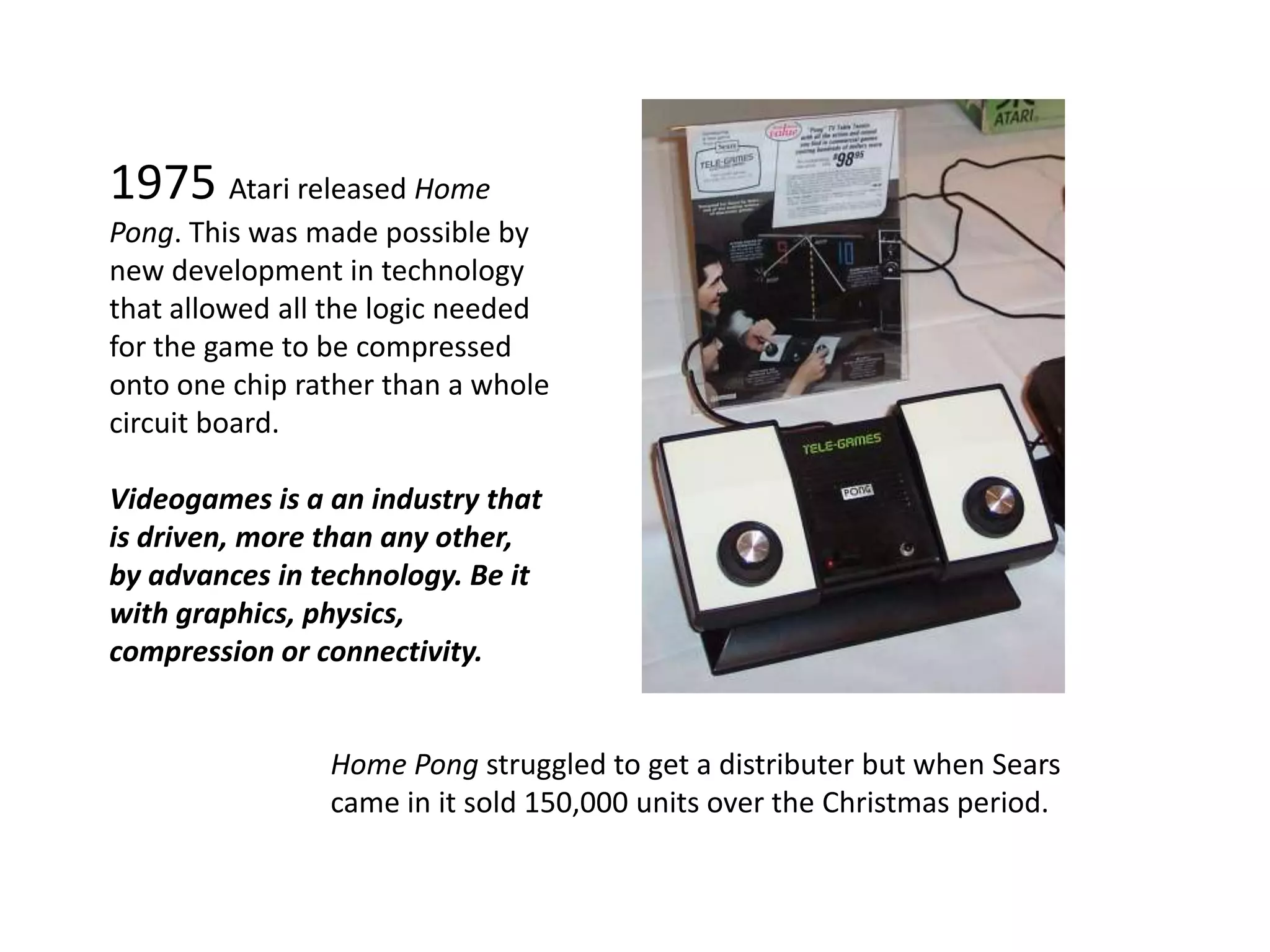 1975 Atari released Home Pong. This was made possible by new development in technology that allowed all the logic needed for the game to be compressed onto one chip rather than a whole circuit board.Videogames is a an industry that is driven, more than any other, by advances in technology. Be it with graphics, physics, compression or connectivity.Home Pong struggled to get a distributer but when Sears came in it sold 150,000 units over the Christmas period.