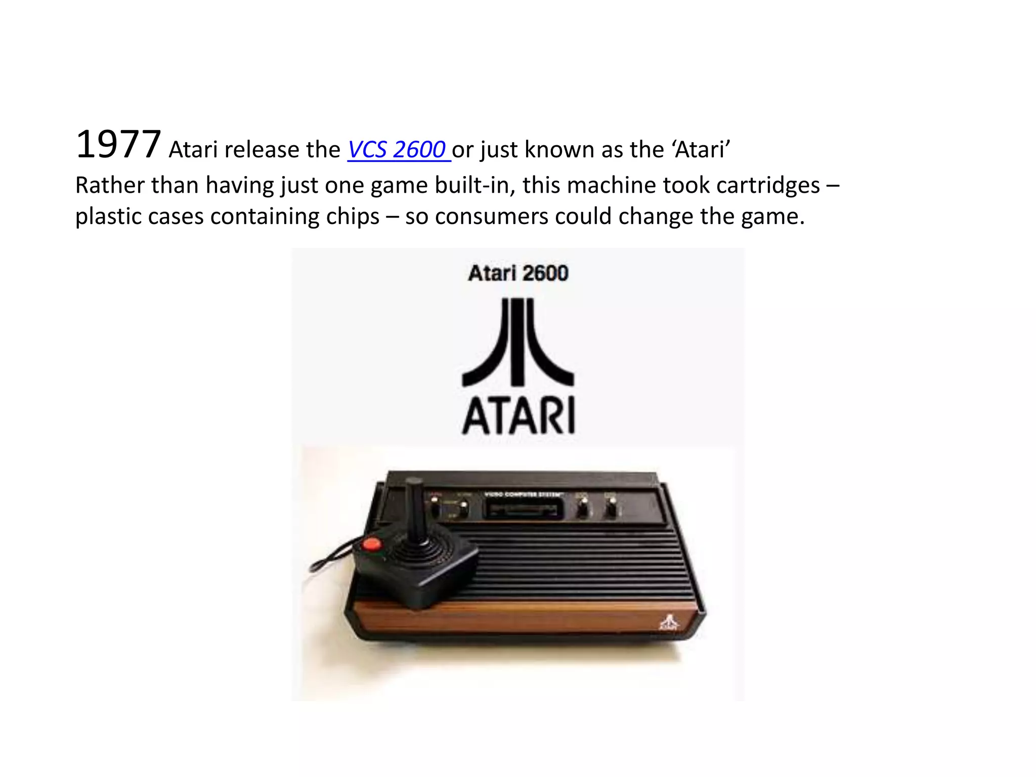 1977 Atari release the VCS 2600 or just known as the ‘Atari’Rather than having just one game built-in, this machine took cartridges – plastic cases containing chips – so consumers could change the game. 