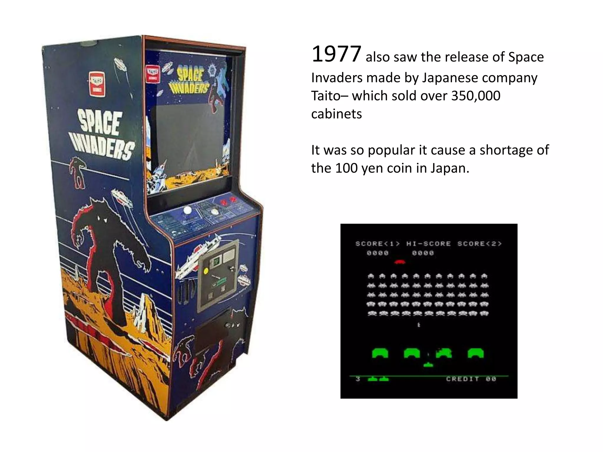 1977 also saw the release of Space Invaders made by Japanese company Taito– which sold over 350,000 cabinetsIt was so popular it cause a shortage of the 100 yen coin in Japan.