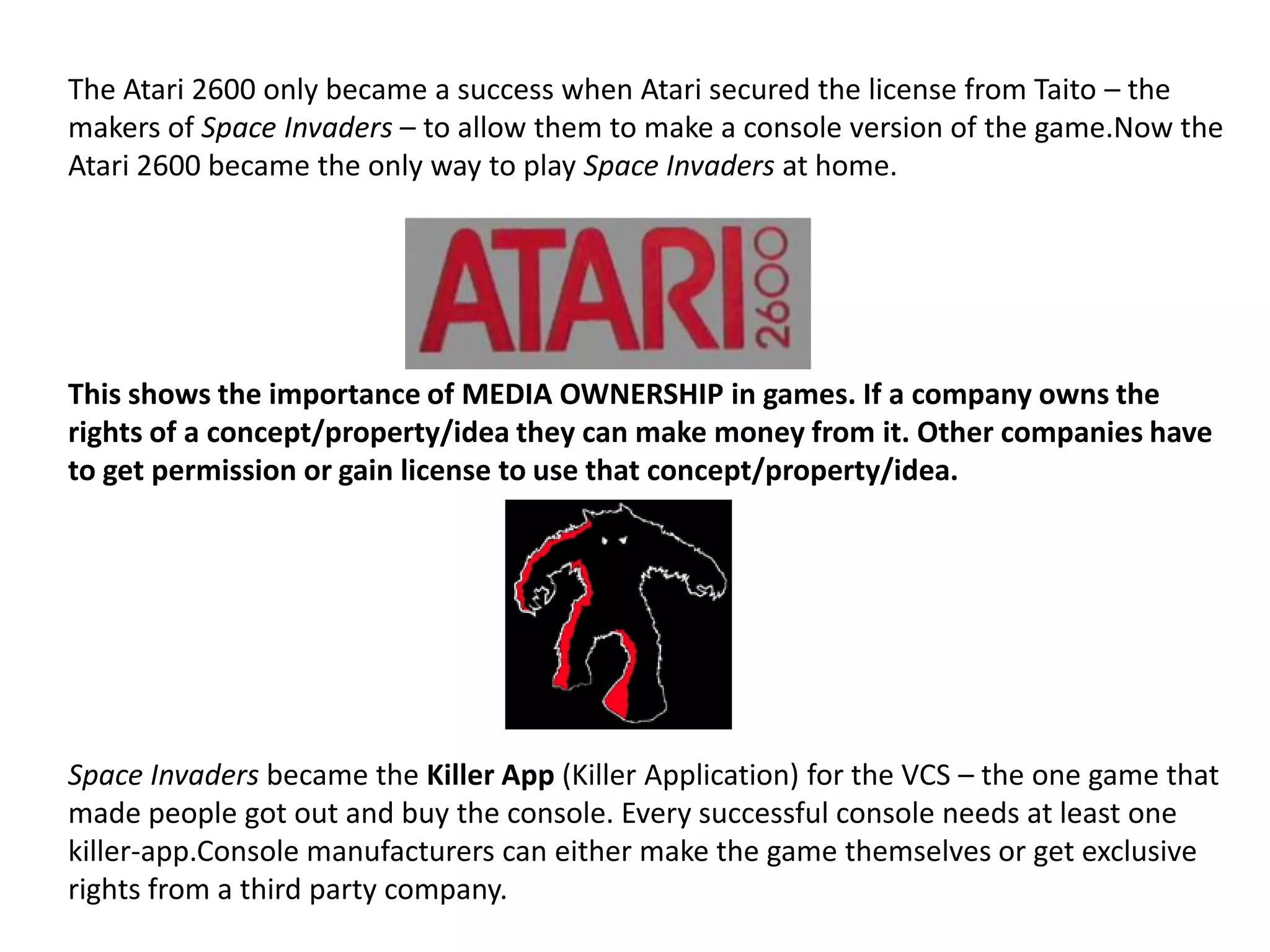 The Atari 2600 only became a success when Atari secured the license from Taito – the makers of Space Invaders – to allow them to make a console version of the game.Now the Atari 2600 became the only way to play Space Invaders at home. This shows the importance of MEDIA OWNERSHIP in games. If a company owns the rights of a concept/property/idea they can make money from it. Other companies have to get permission or gain license to use that concept/property/idea.Space Invaders became the Killer App (Killer Application) for the VCS – the one game that made people got out and buy the console. Every successful console needs at least one killer-app.Console manufacturers can either make the game themselves or get exclusive rights from a third party company.