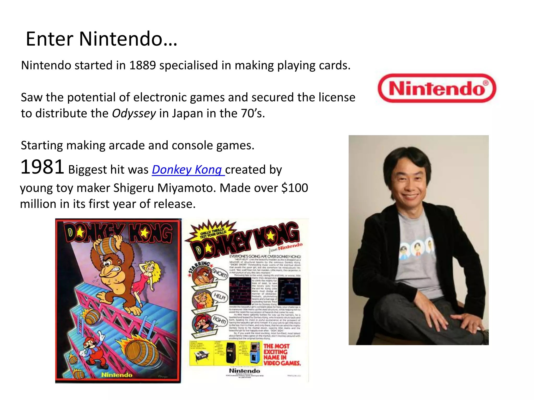 Enter Nintendo…Nintendo started in 1889 specialised in making playing cards.Saw the potential of electronic games and secured the license to distribute the Odyssey in Japan in the 70’s.Starting making arcade and console games.1981 Biggest hit was Donkey Kong created by young toy maker Shigeru Miyamoto. Made over $100 million in its first year of release.