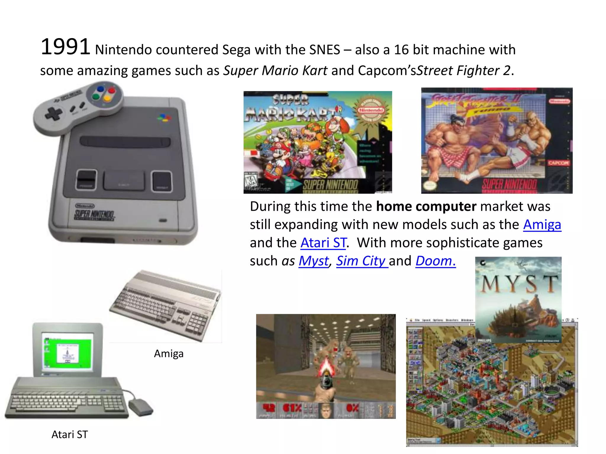 1991 Nintendo countered Sega with the SNES – also a 16 bit machine with some amazing games such as Super Mario Kart and Capcom’sStreet Fighter 2.During this time the home computer market was still expanding with new models such as the Amiga and the Atari ST.  With more sophisticate games such as Myst, Sim City and Doom.AmigaAtari ST