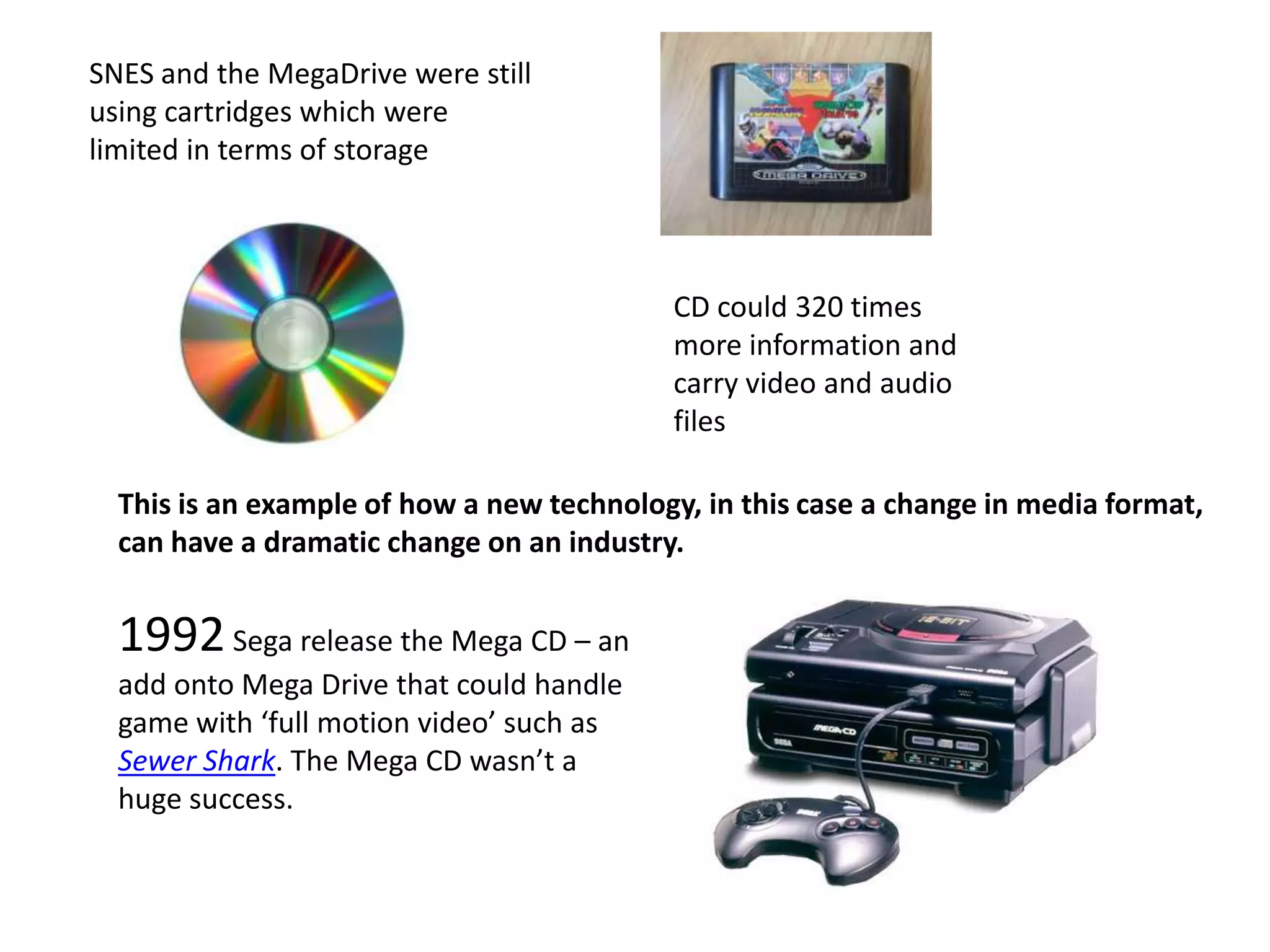 SNES and the MegaDrive were still using cartridges which were limited in terms of storage CD could 320 times more information and carry video and audio filesThis is an example of how a new technology, in this case a change in media format, can have a dramatic change on an industry. 1992 Sega release the Mega CD – an add onto Mega Drive that could handle game with ‘full motion video’ such as Sewer Shark. The Mega CD wasn’t a huge success.