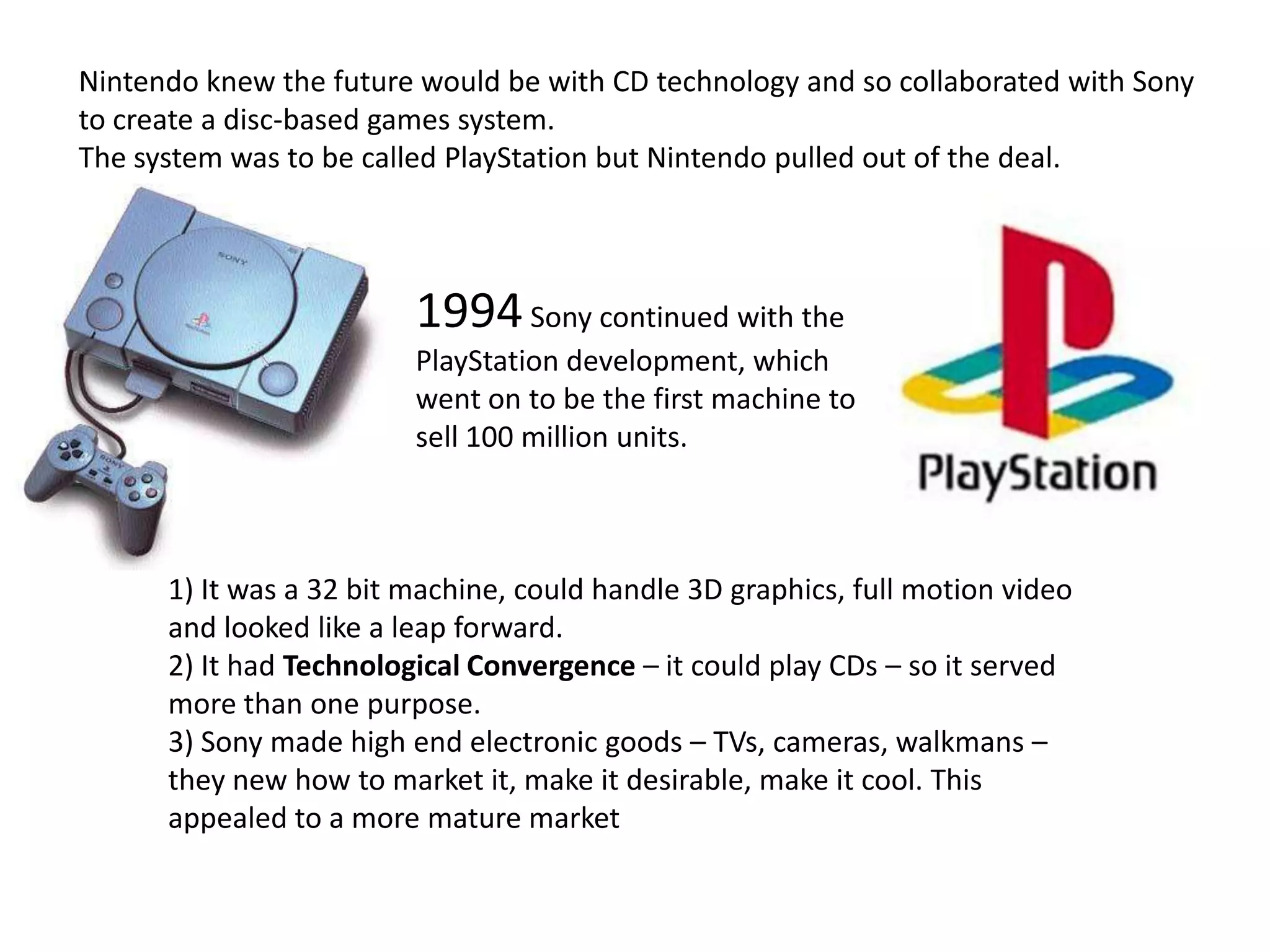 Nintendo knew the future would be with CD technology and so collaborated with Sony to create a disc-based games system.The system was to be called PlayStation but Nintendo pulled out of the deal.1994 Sony continued with the PlayStation development, which went on to be the first machine to sell 100 million units.1) It was a 32 bit machine, could handle 3D graphics, full motion video and looked like a leap forward.2) It had Technological Convergence – it could play CDs – so it served more than one purpose.3) Sony made high end electronic goods – TVs, cameras, walkmans – they new how to market it, make it desirable, make it cool. This appealed to a more mature market