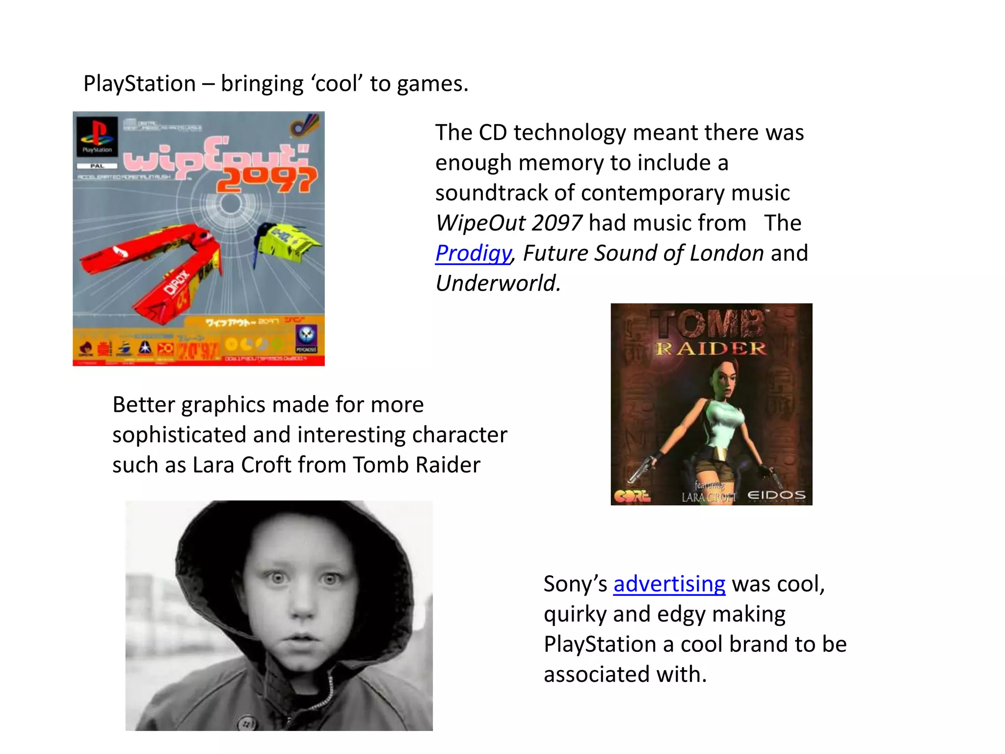 PlayStation – bringing ‘cool’ to games.The CD technology meant there was enough memory to include a soundtrack of contemporary musicWipeOut 2097 had music from   The Prodigy, Future Sound of London and Underworld. Better graphics made for more sophisticated and interesting character such as Lara Croft from Tomb RaiderSony’s advertising was cool, quirky and edgy making PlayStation a cool brand to be associated with.