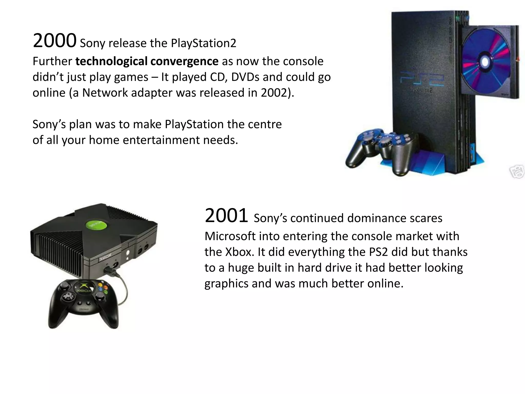 2000 Sony release the PlayStation2Further technological convergence as now the console didn’t just play games – It played CD, DVDs and could go online (a Network adapter was released in 2002).Sony’s plan was to make PlayStation the centre of all your home entertainment needs.2001 Sony’s continued dominance scares Microsoft into entering the console market with the Xbox. It did everything the PS2 did but thanks to a huge built in hard drive it had better looking graphics and was much better online.