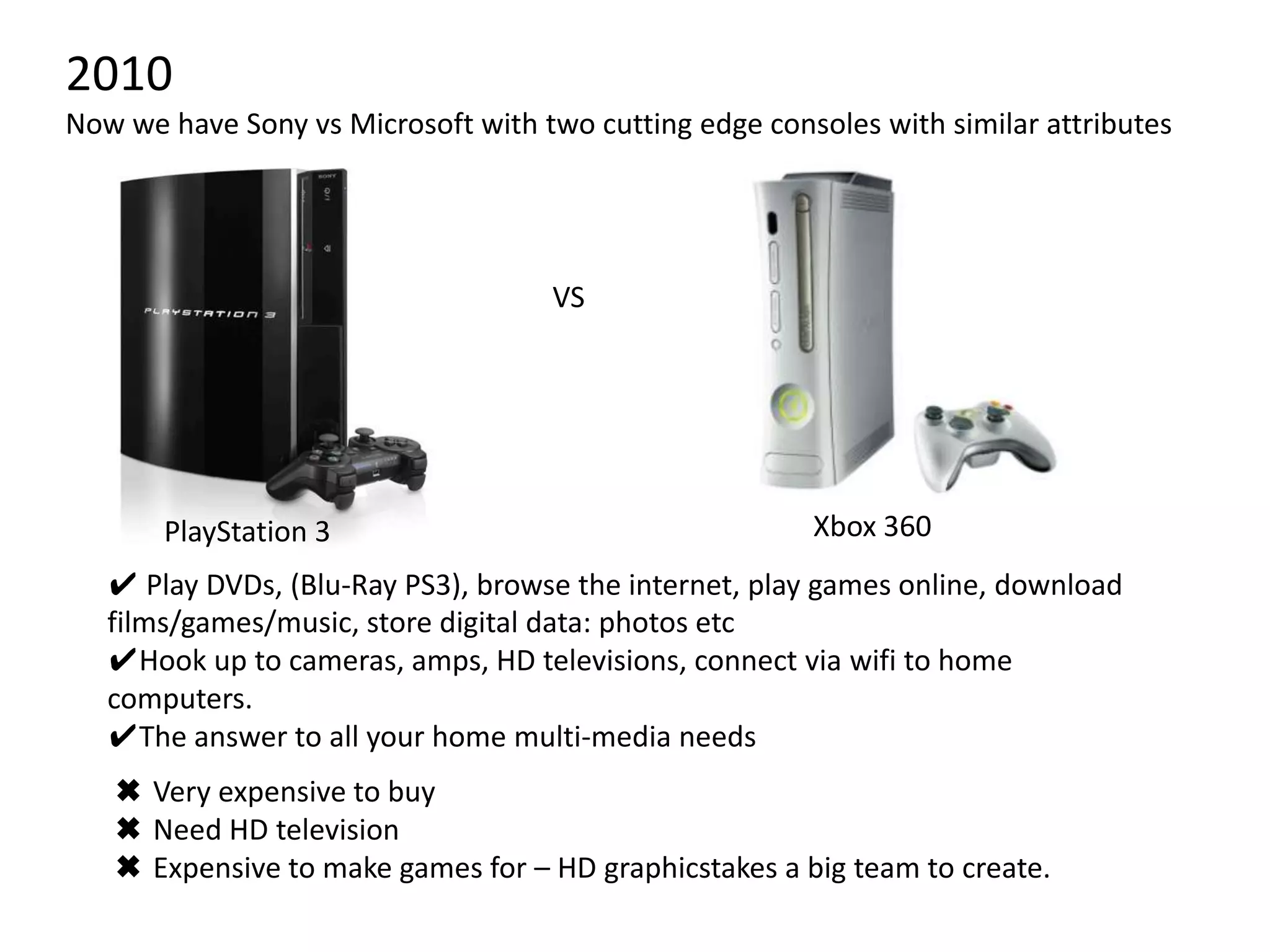2010Now we have Sony vs Microsoft with two cutting edge consoles with similar attributesVSXbox 360PlayStation 3✔ Play DVDs, (Blu-Ray PS3), browse the internet, play games online, download films/games/music, store digital data: photos etc Hook up to cameras, amps, HD televisions, connect via wifi to home computers.