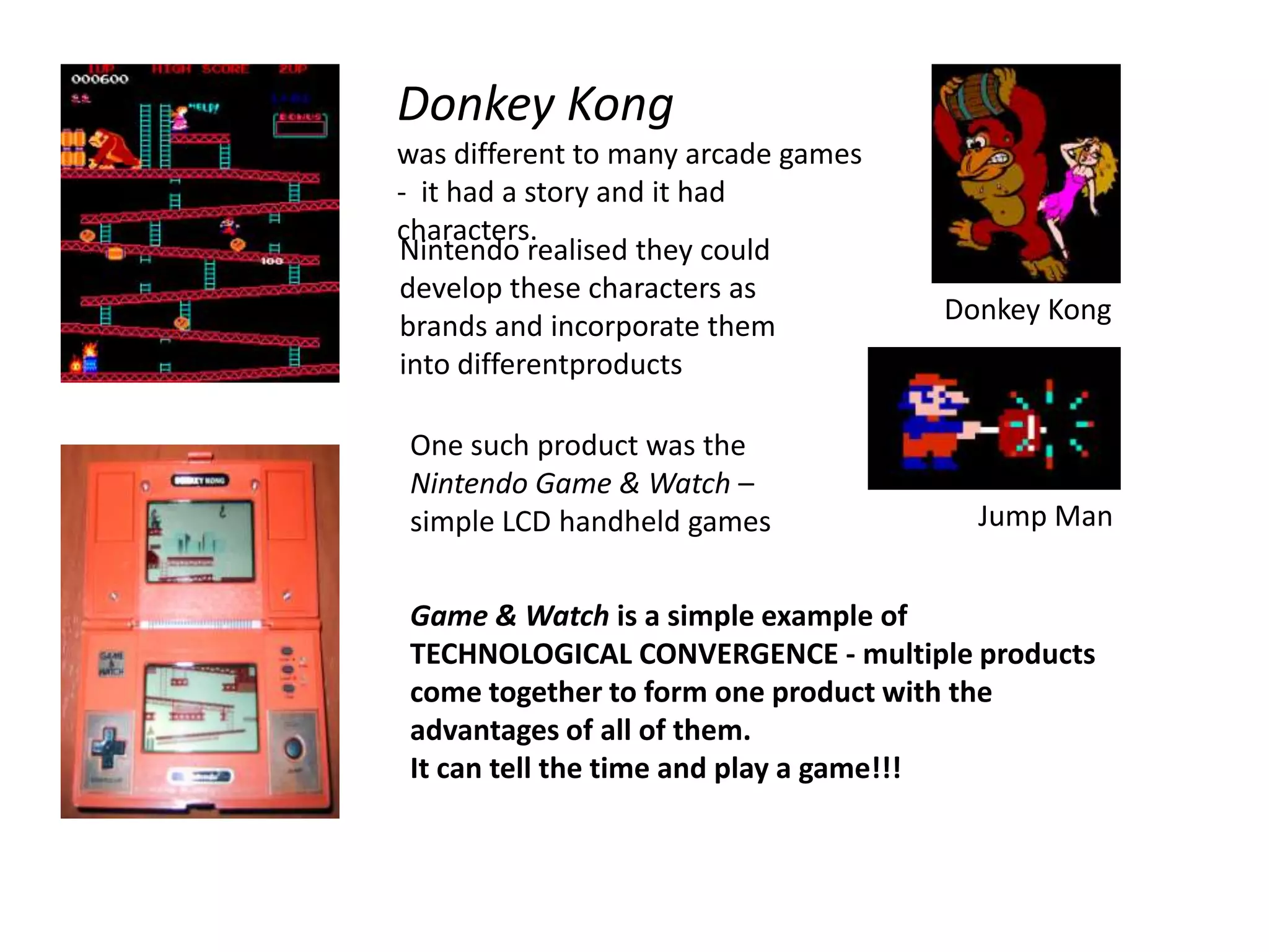 Donkey Kong was different to many arcade games -  it had a story and it had characters.Nintendo realised they could develop these characters as brands and incorporate them into differentproductsDonkey KongOne such product was the Nintendo Game & Watch – simple LCD handheld gamesJump ManGame & Watch is a simple example of TECHNOLOGICAL CONVERGENCE - multiple products come together to form one product with the advantages of all of them.It can tell the time and play a game!!!