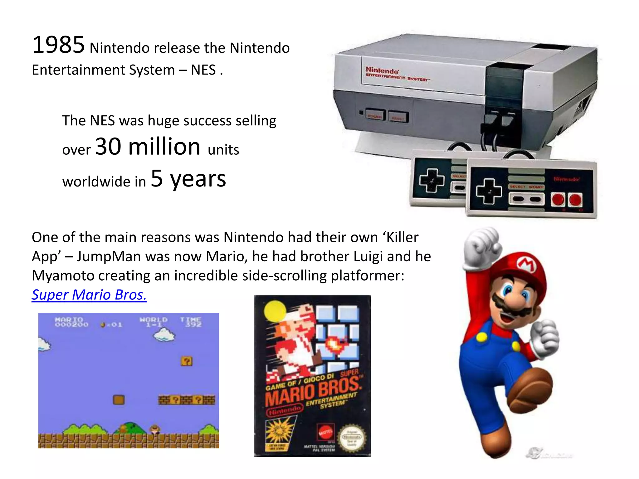 1985 Nintendo release the Nintendo Entertainment System – NES .The NES was huge success selling over 30 million units worldwide in 5 yearsOne of the main reasons was Nintendo had their own ‘Killer App’ – JumpMan was now Mario, he had brother Luigi and he Myamoto creating an incredible side-scrolling platformer: Super Mario Bros.