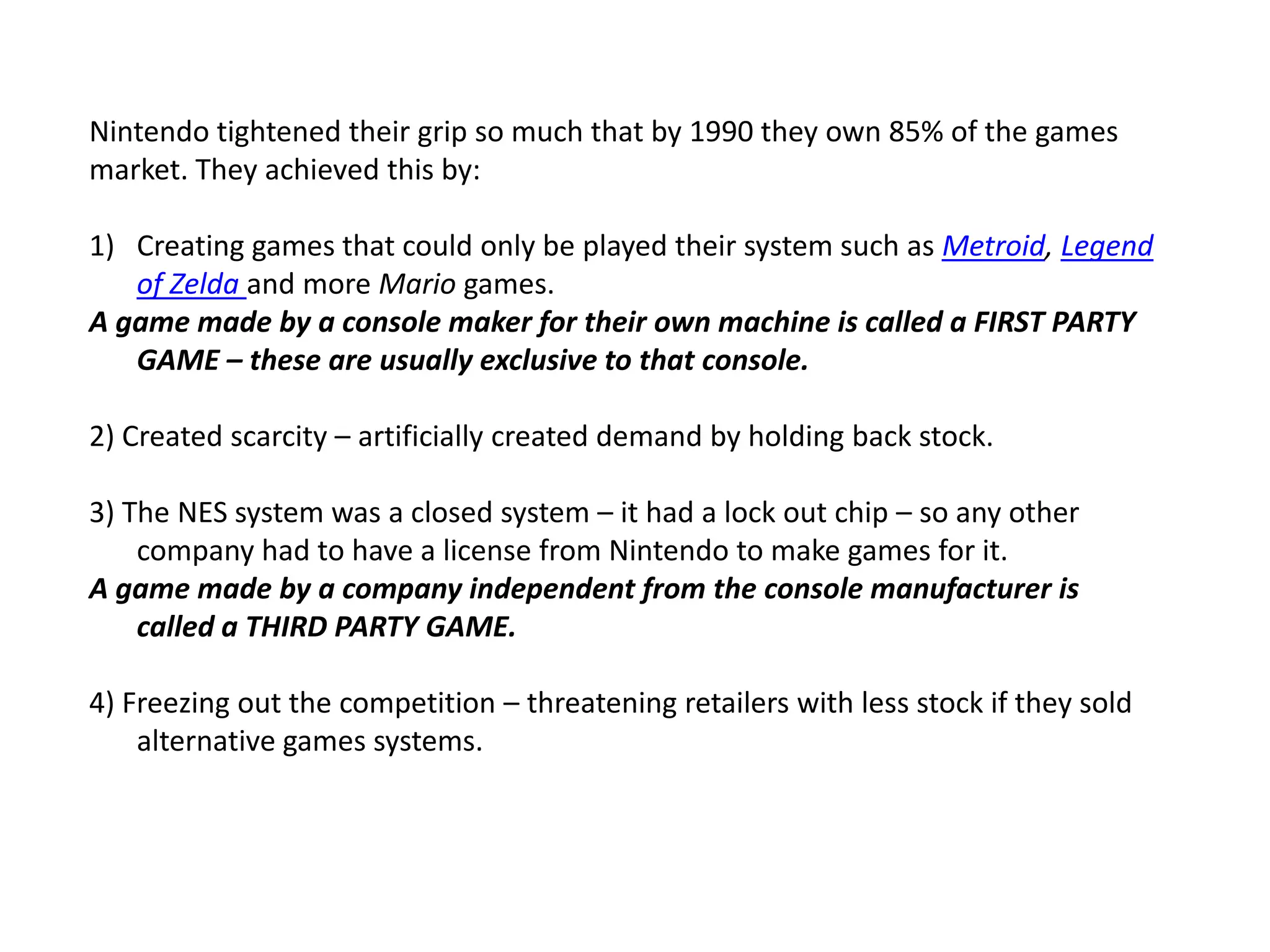 Nintendo tightened their grip so much that by 1990 they own 85% of the games market. They achieved this by:Creating games that could only be played their system such as Metroid, Legend of Zelda and more Mario games.A game made by a console maker for their own machine is called a FIRST PARTY GAME – these are usually exclusive to that console.2) Created scarcity – artificially created demand by holding back stock.3) The NES system was a closed system – it had a lock out chip – so any other company had to have a license from Nintendo to make games for it.A game made by a company independent from the console manufacturer is called a THIRD PARTY GAME.4) Freezing out the competition – threatening retailers with less stock if they sold alternative games systems.