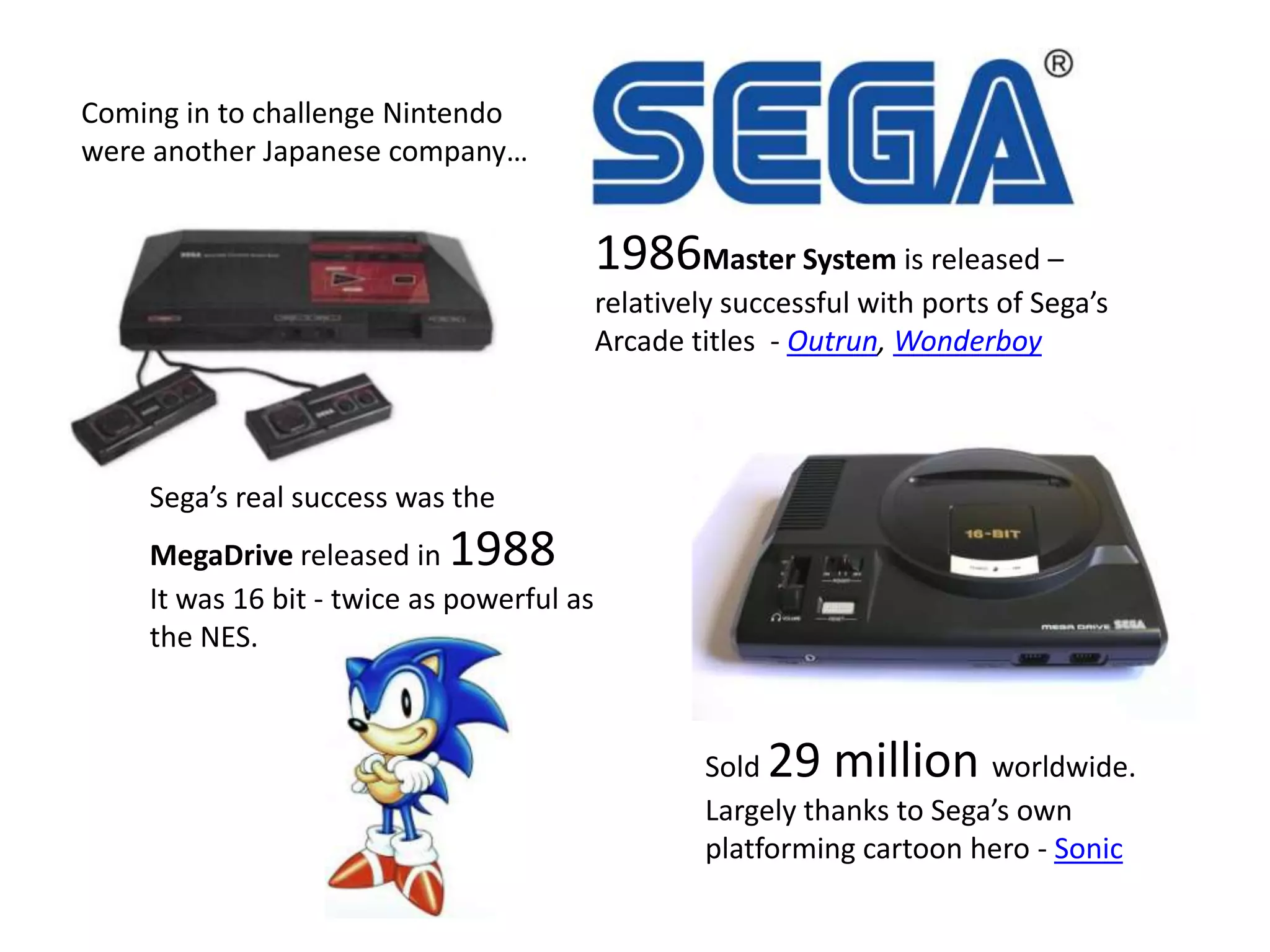 Coming in to challenge Nintendo were another Japanese company…1986Master System is released – relatively successful with ports of Sega’s Arcade titles  - Outrun, WonderboySega’s real success was the MegaDrive released in 1988It was 16 bit - twice as powerful as the NES.Sold 29 million worldwide.Largely thanks to Sega’s own platforming cartoon hero - Sonic