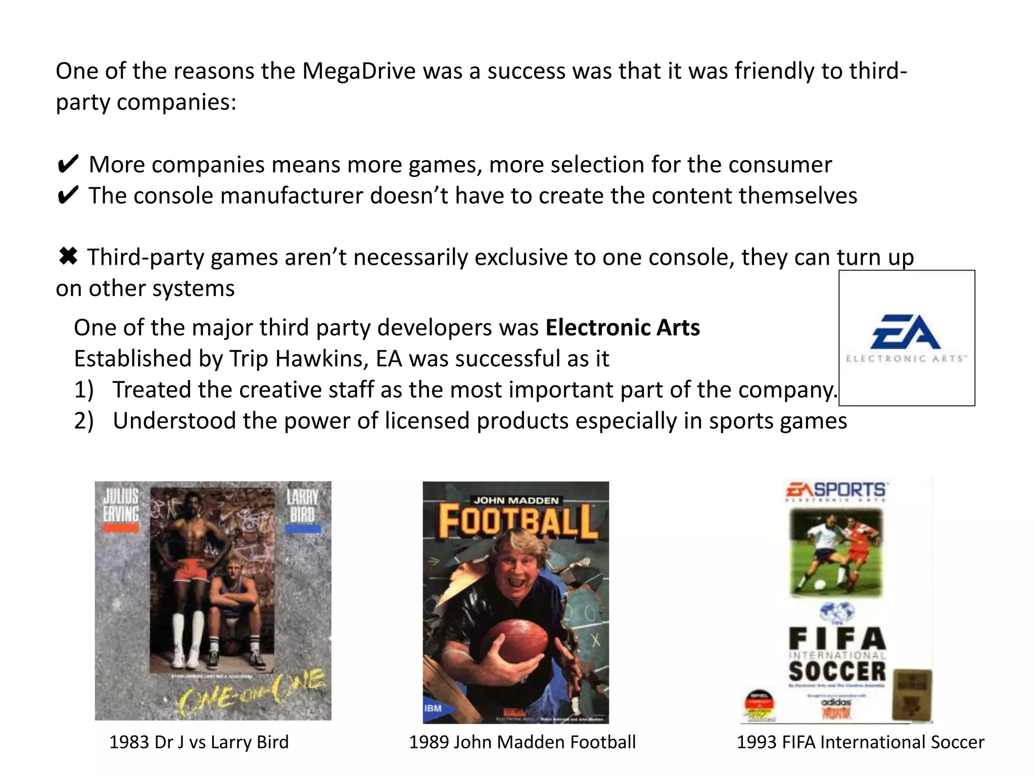 One of the reasons the MegaDrive was a success was that it was friendly to third-party companies: ✔ More companies means more games, more selection for the consumer✔ The console manufacturer doesn’t have to create the content themselves Third-party games aren’t necessarily exclusive to one console, they can turn up on other systemsOne of the major third party developers was Electronic ArtsEstablished by Trip Hawkins, EA was successful as it Treated the creative staff as the most important part of the company.Understood the power of licensed products especially in sports games1983 Dr J vs Larry Bird1989 John Madden Football1993 FIFA International Soccer