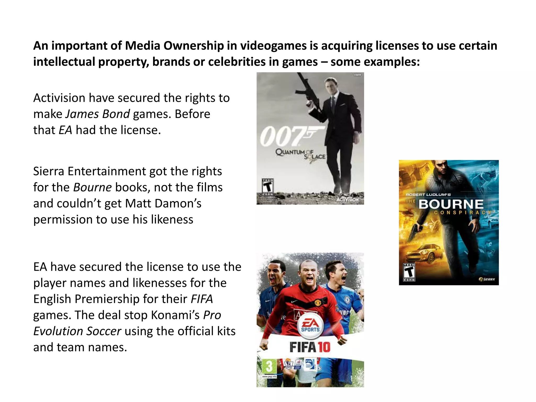 An important of Media Ownership in videogames is acquiring licenses to use certain intellectual property, brands or celebrities in games – some examples:Activision have secured the rights to make James Bond games. Before that EA had the license.Sierra Entertainment got the rights for the Bourne books, not the films and couldn’t get Matt Damon’s permission to use his likenessEA have secured the license to use the player names and likenesses for the English Premiership for their FIFA games. The deal stop Konami’s Pro Evolution Soccer using the official kits and team names.