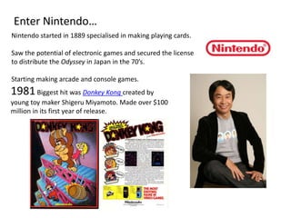 Enter Nintendo… Nintendo started in 1889 specialised in making playing cards. Saw the potential of electronic games and secured the license to distribute the Odyssey in Japan in the 70’s. Starting making arcade and console games. 1981 Biggest hit was Donkey Kong created by young toy maker Shigeru Miyamoto. Made over $100 million in its first year of release. 