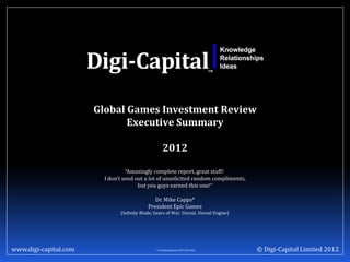 Global Games Investment Review
                              Executive Summary

                                                    2012

                                  “Amazingly complete report, great stuff!
                         I don’t send out a lot of unsolicited random compliments,
                                       but you guys earned this one!”

                                               Dr. Mike Capps*
                                            President Epic Games
                               (Infinity Blade, Gears of War, Unreal, Unreal Engine)




www.digi-capital.com                            * Commenting on 2011 Review            © Digi-Capital Limited 2012
 