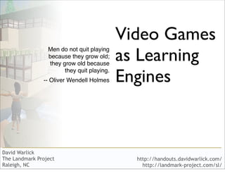 Video Games
                                            as Learning
                 Men do not quit playing
                 because they grow old;
                 they grow old because

                                            Engines
                       they quit playing.
               -- Oliver Wendell Holmes




David Warlick
The Landmark Project                          http://handouts.davidwarlick.com/
Raleigh, NC                                     http://landmark-project.com/sl/