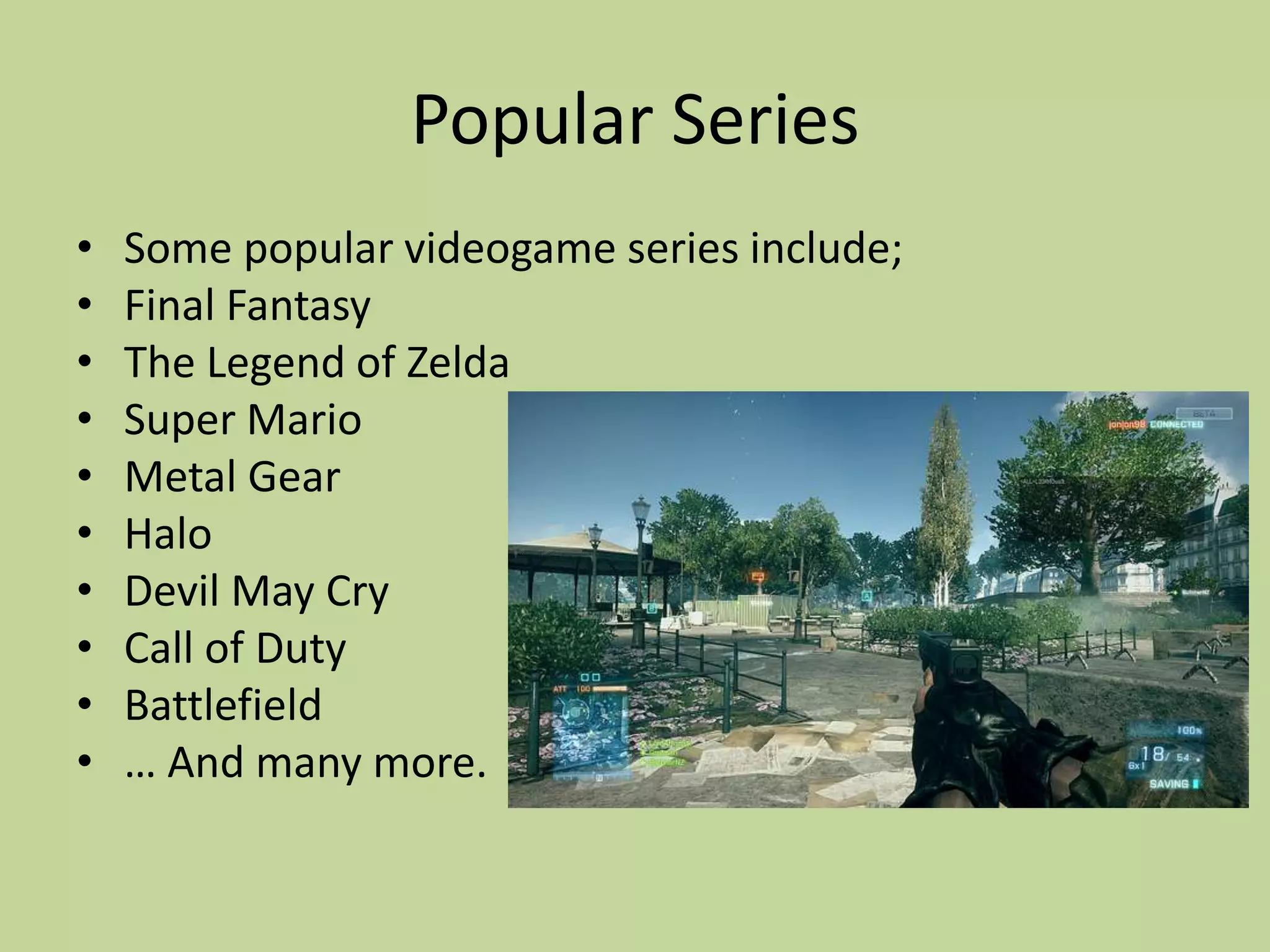 Popular SeriesSome popular videogame series include;Final FantasyThe Legend of ZeldaSuper MarioMetal GearHaloDevil May CryCall of DutyBattlefield… And many more.