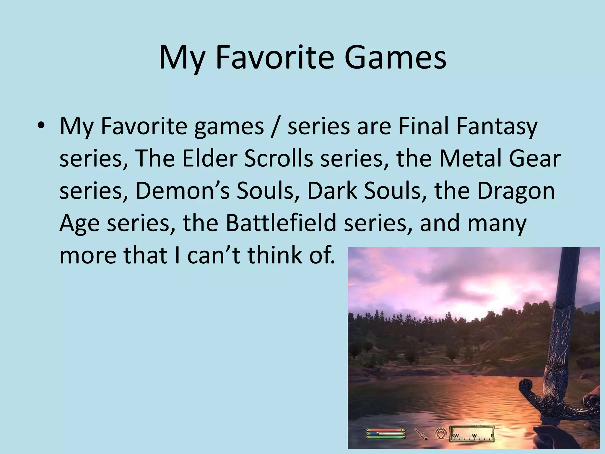 My Favorite GamesMy Favorite games / series are Final Fantasy series, The Elder Scrolls series, the Metal Gear series, Demon’s Souls, Dark Souls, the Dragon Age series, the Battlefield series, and many more that I can’t think of.