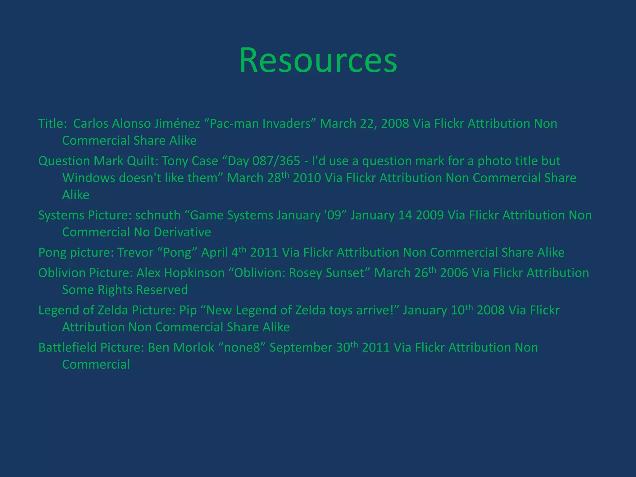 ResourcesTitle:  Carlos Alonso Jiménez “Pac-man Invaders” March 22, 2008 Via Flickr Attribution Non Commercial Share AlikeQuestion Mark Quilt: Tony Case “Day 087/365 - I'd use a question mark for a photo title but Windows doesn't like them” March 28th 2010 Via Flickr Attribution Non Commercial Share AlikeSystems Picture: schnuth “Game Systems January '09” January 14 2009 Via Flickr Attribution Non Commercial No DerivativePong picture: Trevor “Pong” April 4th 2011 Via Flickr Attribution Non Commercial Share AlikeOblivion Picture: Alex Hopkinson “Oblivion: Rosey Sunset” March 26th 2006 Via Flickr Attribution Some Rights ReservedLegend of Zelda Picture: Pip “New Legend of Zelda toys arrive!” January 10th2008 Via Flickr Attribution Non Commercial Share AlikeBattlefield Picture: Ben Morlok “none8” September 30th 2011 Via Flickr Attribution Non Commercial