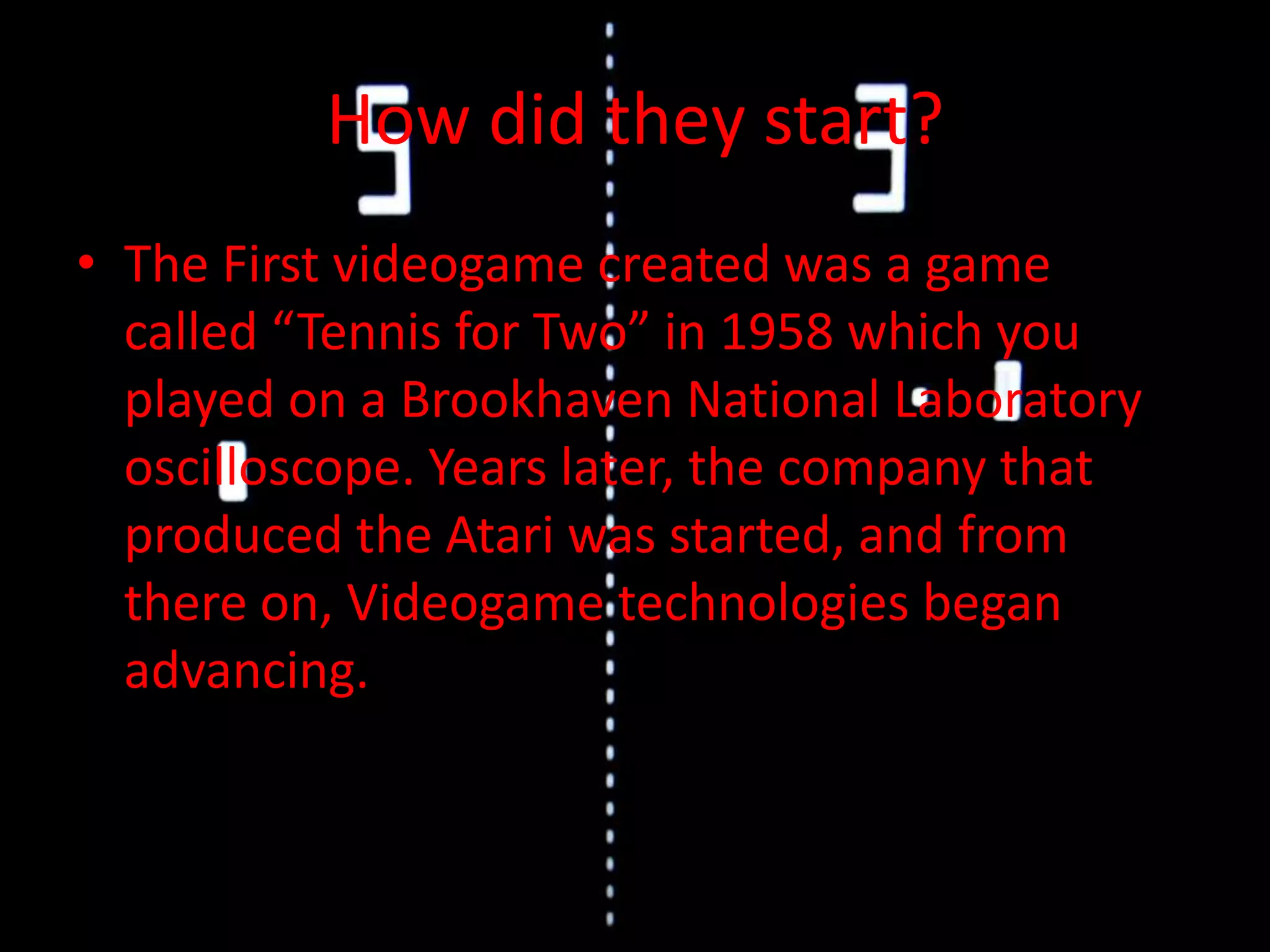 How did they start?The First videogame created was a game called “Tennis for Two” in 1958 which you played on a Brookhaven National Laboratory oscilloscope. Years later, the company that produced the Atari was started, and from there on, Videogame technologies began advancing.