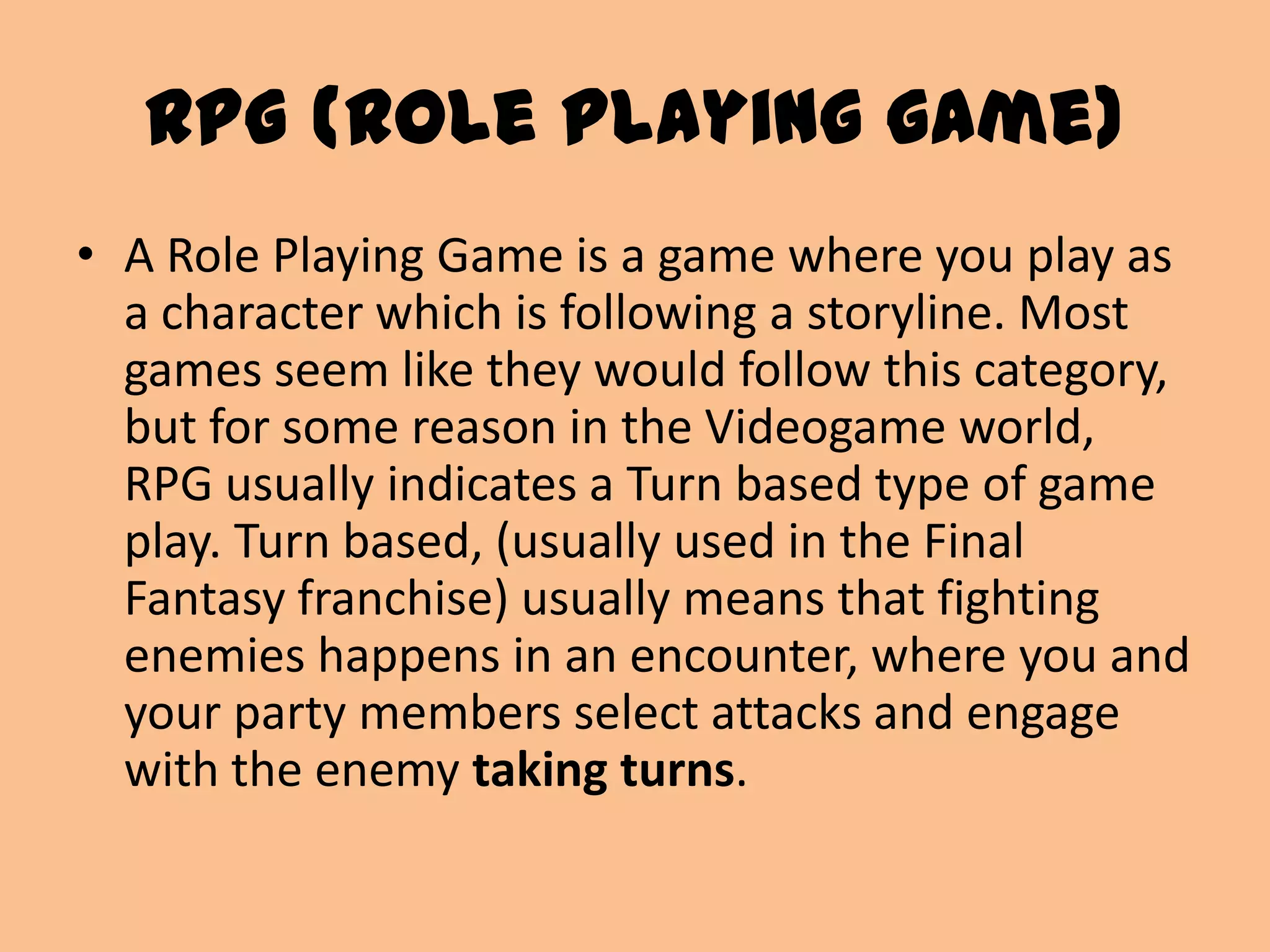 RPG (Role playing game)A Role Playing Game is a game where you play as a character which is following a storyline. Most games seem like they would follow this category, but for some reason in the Videogame world, RPG usually indicates a Turn based type of game play. Turn based, (usually used in the Final Fantasy franchise) usually means that fighting enemies happens in an encounter, where you and your party members select attacks and engage with the enemy taking turns.