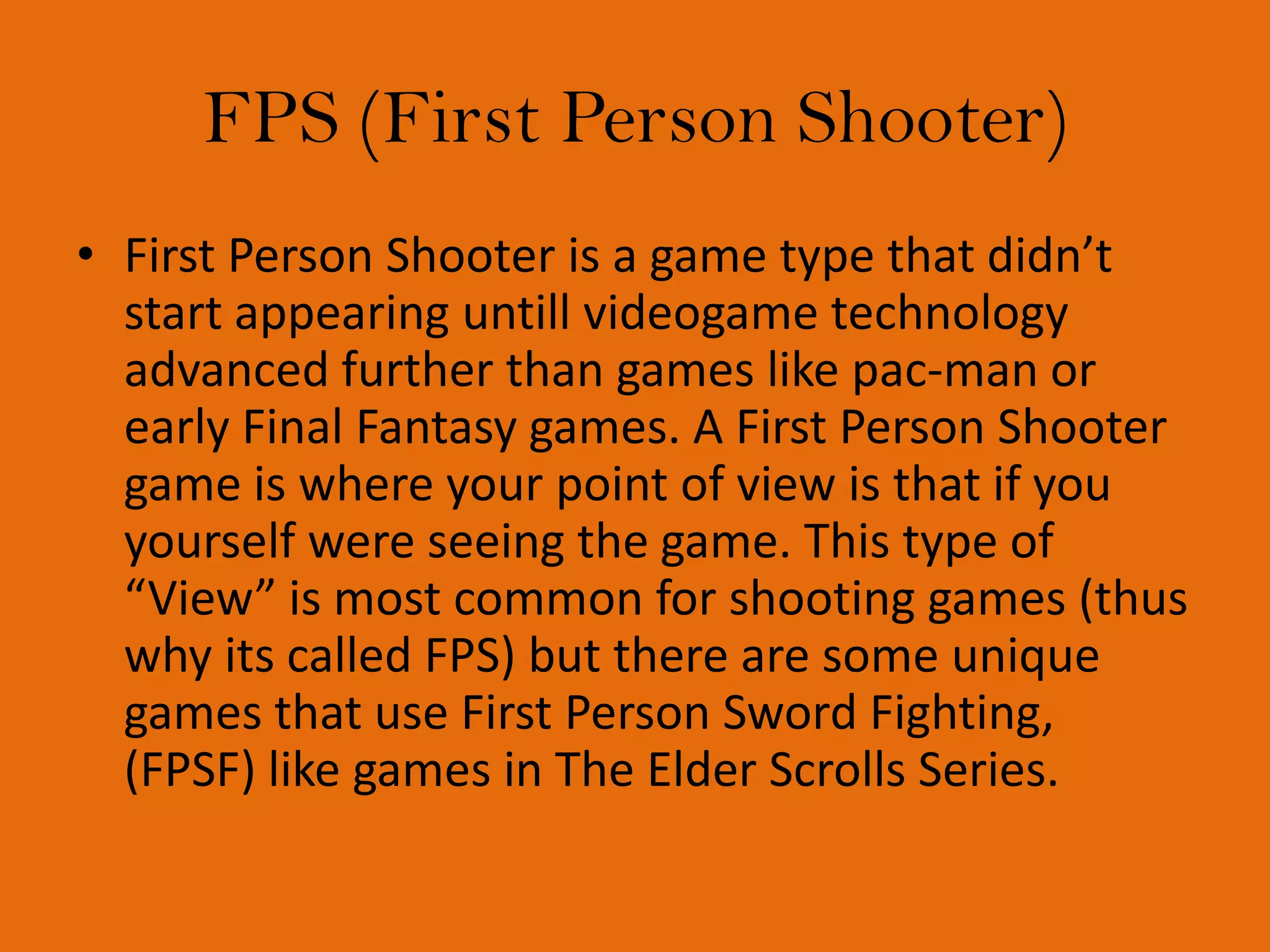 FPS (First Person Shooter)First Person Shooter is a game type that didn’t start appearing untill videogame technology advanced further than games like pac-man or early Final Fantasy games. A First Person Shooter game is where your point of view is that if you yourself were seeing the game. This type of “View” is most common for shooting games (thus why its called FPS) but there are some unique games that use First Person Sword Fighting, (FPSF) like games in The Elder Scrolls Series.