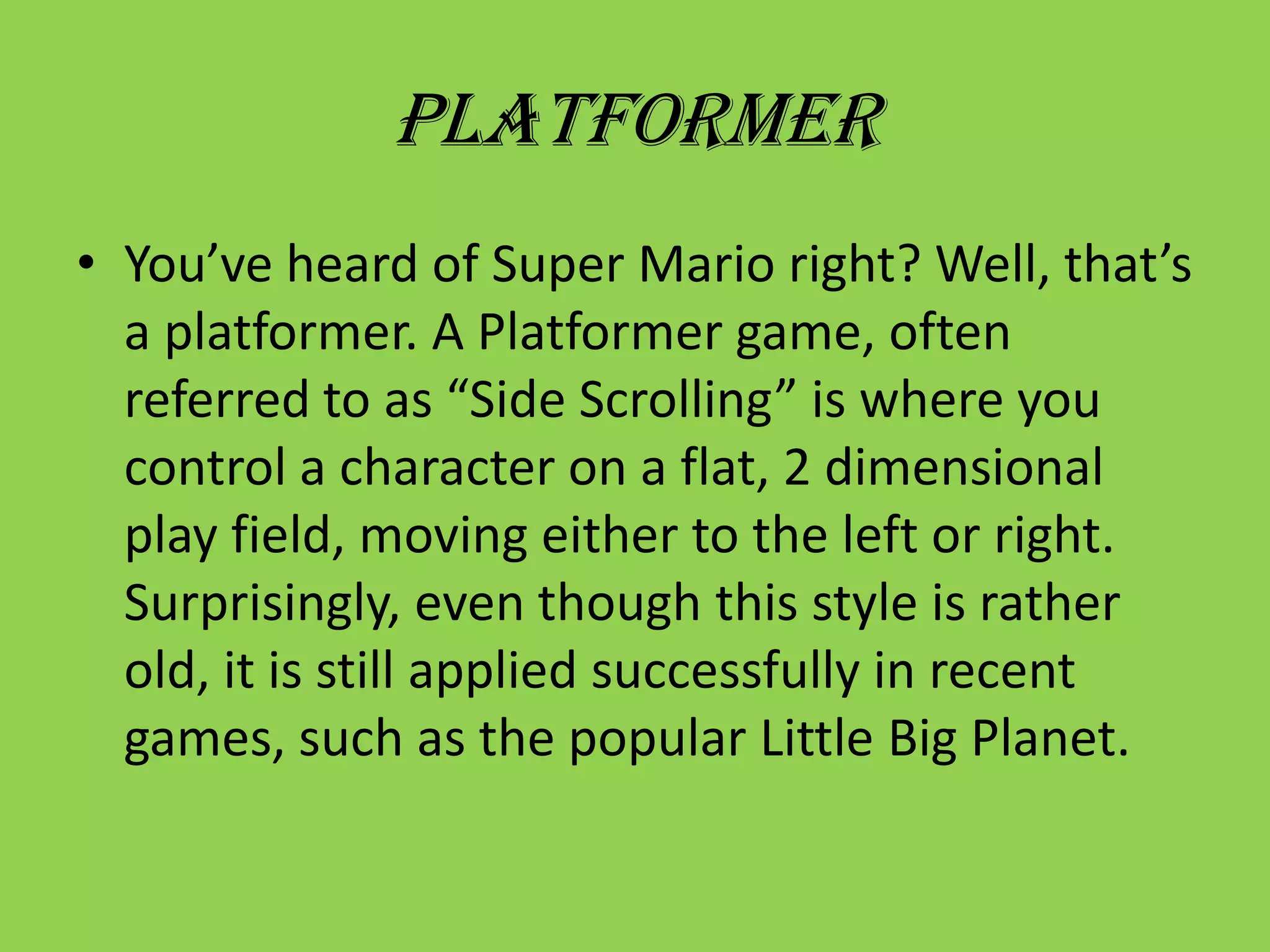 PlatformerYou’ve heard of Super Mario right? Well, that’s a platformer. A Platformer game, often referred to as “Side Scrolling” is where you control a character on a flat, 2 dimensional play field, moving either to the left or right. Surprisingly, even though this style is rather old, it is still applied successfully in recent games, such as the popular Little Big Planet.