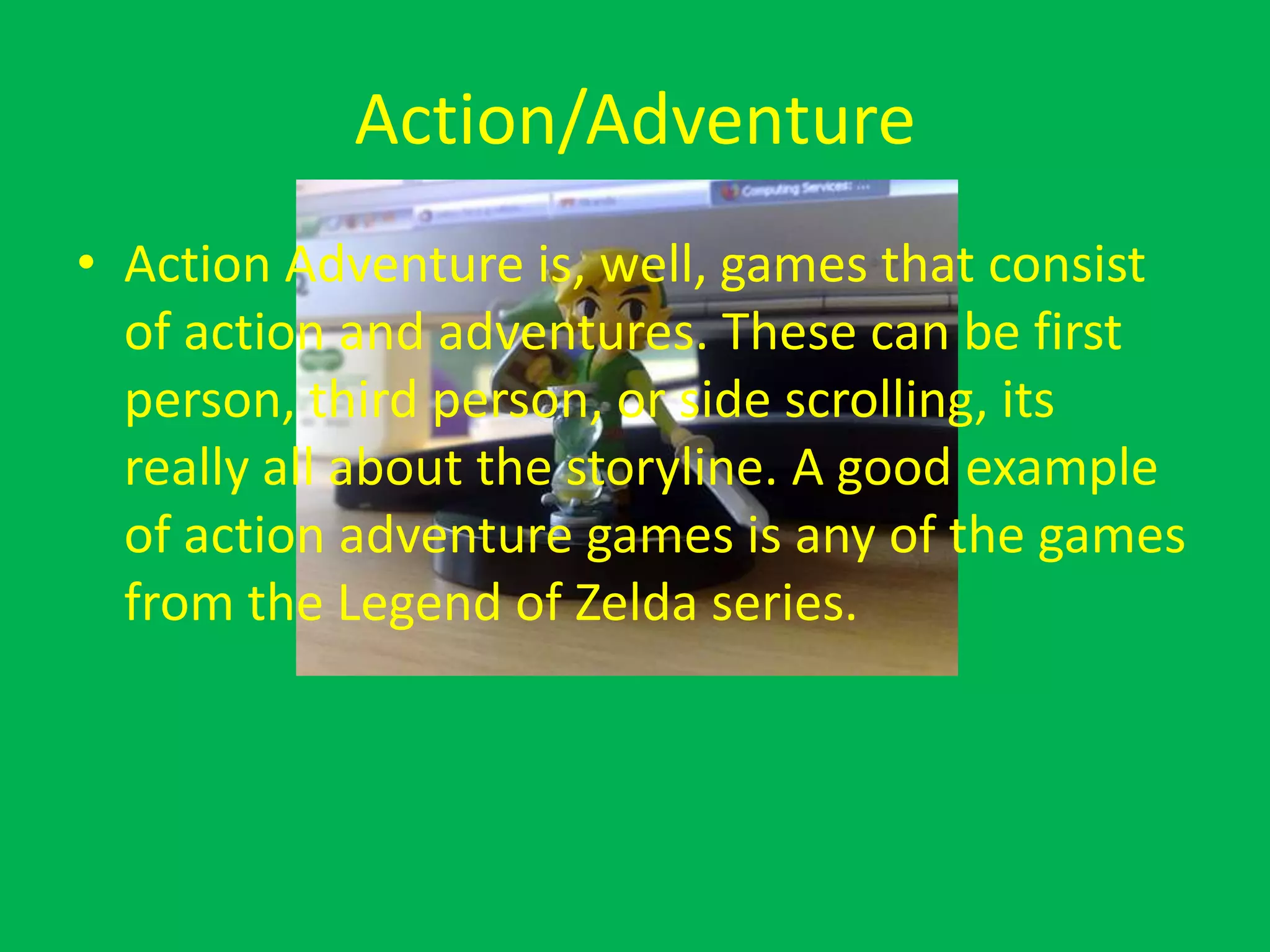 Action/AdventureAction Adventure is, well, games that consist of action and adventures. These can be first person, third person, or side scrolling, its really all about the storyline. A good example of action adventure games is any of the games from the Legend of Zelda series.