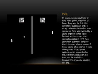 Pong
Of course, when every thinks of
early video games, they think of
Pong. Pong was the first video
game to be successful, and it is
widely believed to be the first video
game ever. Pong was invented by a
young engineer named Nolan
Bushnell and introduced video
games to arcades in 1972. Two
years later, Bushnell’s company
Atari introduced a home version of
Pong, kicking off an interest in home
video games. Video games
systems gained popularity after
that, with the Colecovision, the
Atari, and the Intellivision.
However, this prosperity wouldn’t
last long.
 