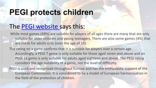 PEGI protects children
The PEGI website says this:
While most games (49%) are suitable for players of all ages there are many that are only
suitable for older children and young teenagers. There are also some games (4%) that
are made for adults only (over the age of 18).
The rating on a game confirms that it is suitable for players over a certain age.
Accordingly, a PEGI 7 game is only suitable for those aged seven and above and an
PEGI 18 game is only suitable for adults aged eighteen and above. The PEGI rating
considers the age suitability of a game, not the level of difficulty.
PEGI is used and recognised throughout Europe and has the enthusiastic support of the
European Commission. It is considered to be a model of European harmonisation in
the field of the protection of children.
 