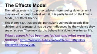 The Effects Model
The ratings system is to protect players from seeing violence, until
they are old enough to deal with it. It is partly based on the Effects
Model, or Effects Theory.
This theory says that people, particularly vulnerable people (like
children and teenagers) may be over-influenced by the violence they
see on screen. They may start to behave in a violent way in real life.
What research has been carried out and what were the
findings? https://www.youtube.com/watch?v=GI1fNjdeOvY
The Byron Review 2007
 