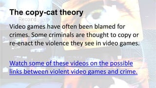 The copy-cat theory
Video games have often been blamed for
crimes. Some criminals are thought to copy or
re-enact the violence they see in video games.
Watch some of these videos on the possible
links between violent video games and crime.
 