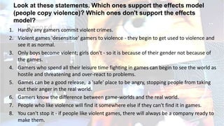 Look at these statements. Which ones support the effects model
(people copy violence)? Which ones don't support the effects
model?
1. Hardly any gamers commit violent crimes.
2. Violent games 'desensitise' gamers to violence - they begin to get used to violence and
see it as normal.
3. Only boys become violent; girls don't - so it is because of their gender not because of
the games.
4. Gamers who spend all their leisure time fighting in games can begin to see the world as
hostile and threatening and over-react to problems.
5. Games can be a good release, a 'safe' place to be angry, stopping people from taking
out their anger in the real world.
6. Gamers know the difference between game-worlds and the real world.
7. People who like violence will find it somewhere else if they can't find it in games.
8. You can't stop it - if people like violent games, there will always be a company ready to
make them.
 