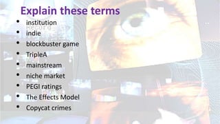 Explain these terms
• institution
• indie
• blockbuster game
• TripleA
• mainstream
• niche market
• PEGI ratings
• The Effects Model
• Copycat crimes
 