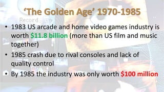 ‘The Golden Age’ 1970-1985
• 1983 US arcade and home video games industry is
worth $11.8 billion (more than US film and music
together)
• 1985 crash due to rival consoles and lack of
quality control
• By 1985 the industry was only worth $100 million
 