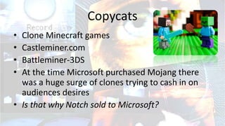 Copycats
• Clone Minecraft games
• Castleminer.com
• Battleminer-3DS
• At the time Microsoft purchased Mojang there
was a huge surge of clones trying to cash in on
audiences desires
• Is that why Notch sold to Microsoft?
 