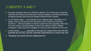 3.IDENTIFY X AND Y
 the game originally had a very different identity. For several years, Nintendo
had held the license to the American character Popeye, and had printed packs
of Popeye playing cards and even Popeye-themed instant noodles.
 In its earliest stages, X was intended to be a Popeye game: look again at its
design, and you can see how the character's arch rival Bluto could have
served as X, while the damsel in distress could have been played by Olive Oyl.
For some reason, Nintendo failed to secure the rights to make a Popeye
videogame, which forced the designer to come up with characters of his own.
 A love-struck _______ absconds to the top of a construction site with the
prettiest girl he sees, and her carpenter boyfriend has to come to her aid.
 The game also marks the first appearance of Y
 