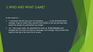 3.WHO AND WHAT GAME?
In the words of X:
 ‘I constantly had the top score for Gameboy ______ in the Nintendo Power
rankings. It got to where they wanted fresh names in the list and said they
would not accept my submissions any longer.’
 So X had to get crafty. He submitted his name as Evets Kainzow and
changed the city from Los Gatos to Saratoga. Sure enough, they printed that
name at the top of the next list of scores.
 