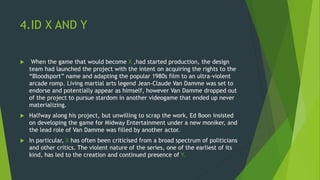 4.ID X AND Y
 When the game that would become X ,had started production, the design
team had launched the project with the intent on acquiring the rights to the
“Bloodsport” name and adapting the popular 1980s film to an ultra-violent
arcade romp. Living martial arts legend Jean-Claude Van Damme was set to
endorse and potentially appear as himself, however Van Damme dropped out
of the project to pursue stardom in another videogame that ended up never
materializing.
 Halfway along his project, but unwilling to scrap the work, Ed Boon insisted
on developing the game for Midway Entertainment under a new moniker, and
the lead role of Van Damme was filled by another actor.
 In particular, X has often been criticised from a broad spectrum of politicians
and other critics. The violent nature of the series, one of the earliest of its
kind, has led to the creation and continued presence of Y.
 