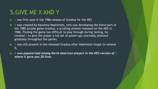 5.GIVE ME X AND Y
 X was first used in the 1986 release of Gradius for the NES
 X was created by Kazuhisa Hashimoto, who was developing the home port of
the 1985 arcade game Gradius, a scrolling shooter released on the NES in
1986. Finding the game too difficult to play through during testing, he
created X to give the player a full set of power-ups (normally attained
gradually throughout the game).
 X was still present in the released Gradius after Hashimoto forgot to remove
it,
 X was popularized among North American players in the NES version of Y
where it gave you 30 lives.
 
